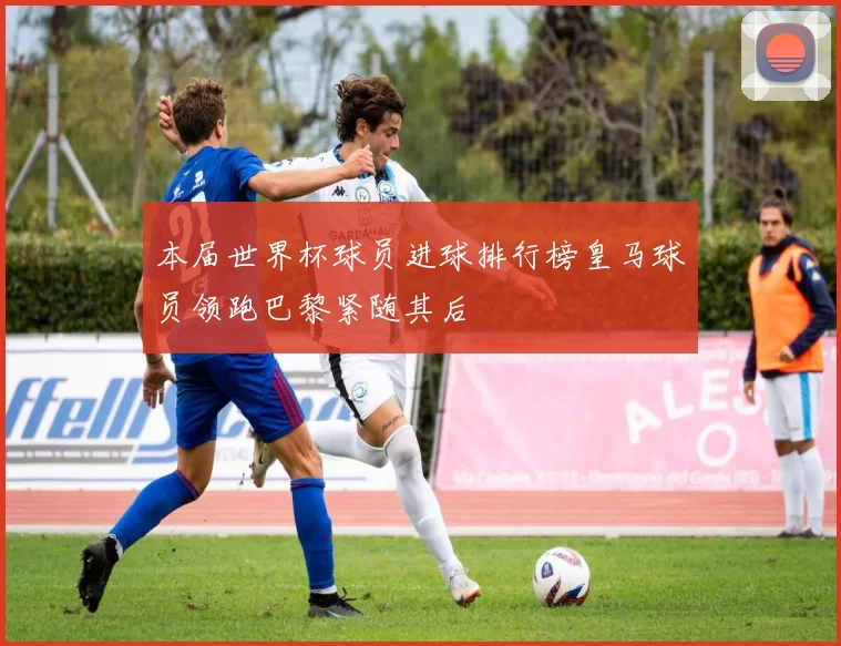 本届世界杯球员进球排行榜皇马球员领跑巴黎紧随其后